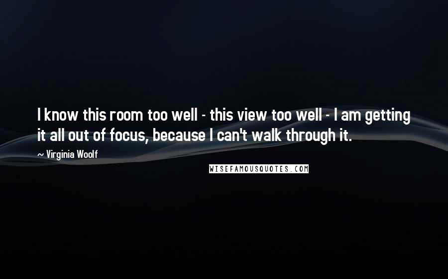 Virginia Woolf Quotes: I know this room too well - this view too well - I am getting it all out of focus, because I can't walk through it.