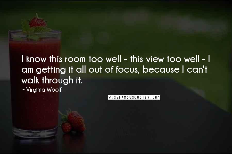 Virginia Woolf Quotes: I know this room too well - this view too well - I am getting it all out of focus, because I can't walk through it.