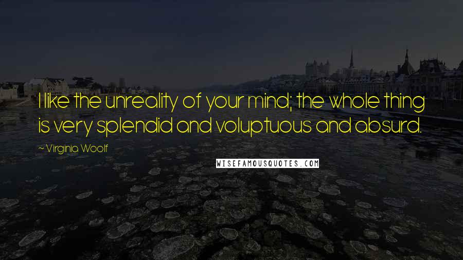 Virginia Woolf Quotes: I like the unreality of your mind; the whole thing is very splendid and voluptuous and absurd.