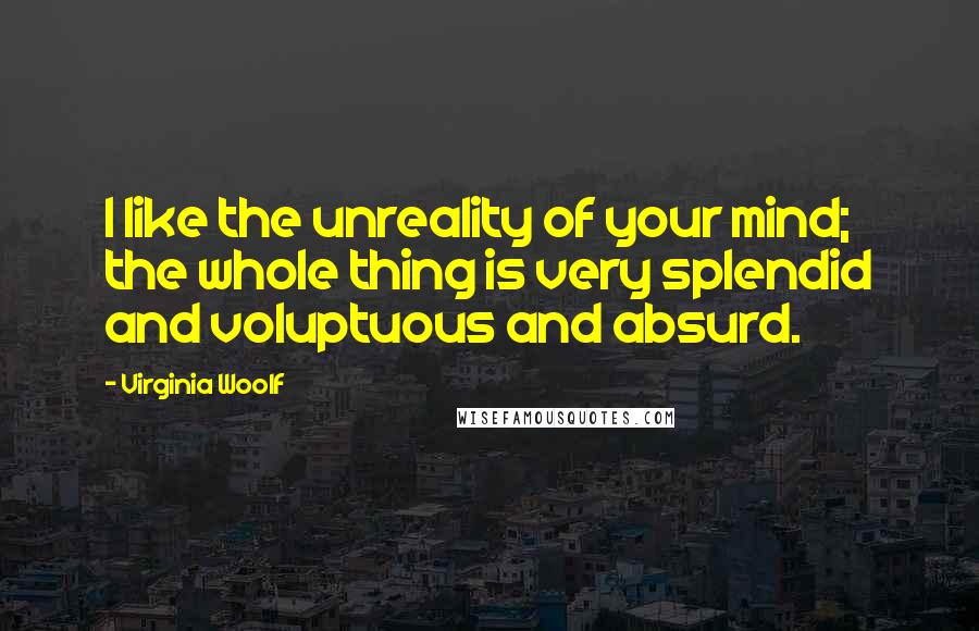 Virginia Woolf Quotes: I like the unreality of your mind; the whole thing is very splendid and voluptuous and absurd.