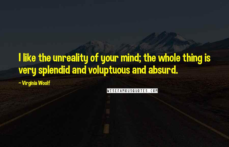 Virginia Woolf Quotes: I like the unreality of your mind; the whole thing is very splendid and voluptuous and absurd.