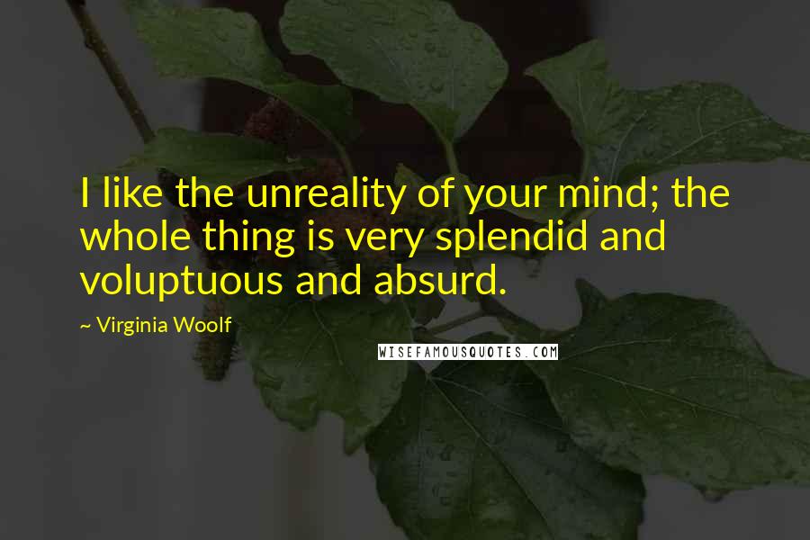 Virginia Woolf Quotes: I like the unreality of your mind; the whole thing is very splendid and voluptuous and absurd.