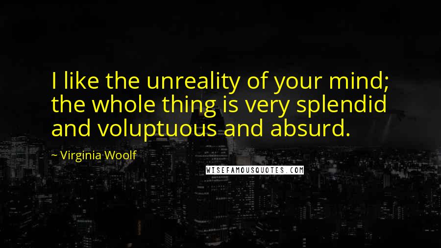 Virginia Woolf Quotes: I like the unreality of your mind; the whole thing is very splendid and voluptuous and absurd.