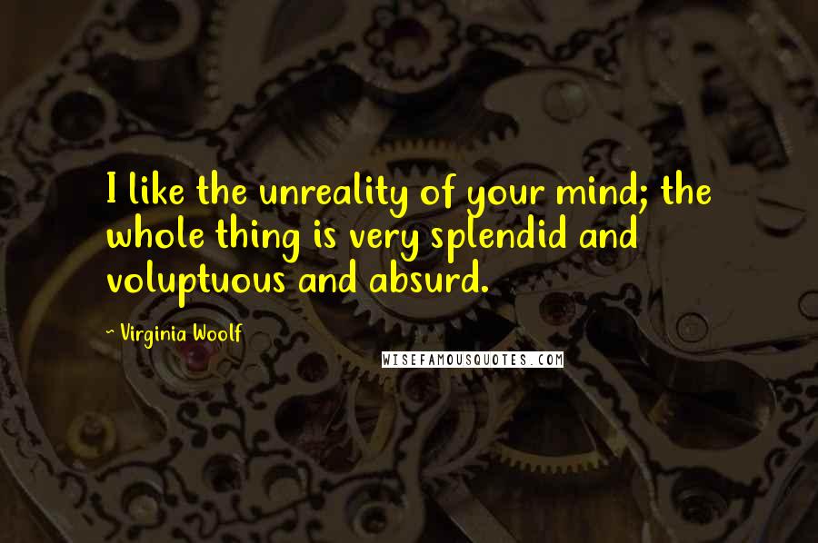 Virginia Woolf Quotes: I like the unreality of your mind; the whole thing is very splendid and voluptuous and absurd.