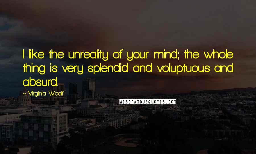 Virginia Woolf Quotes: I like the unreality of your mind; the whole thing is very splendid and voluptuous and absurd.