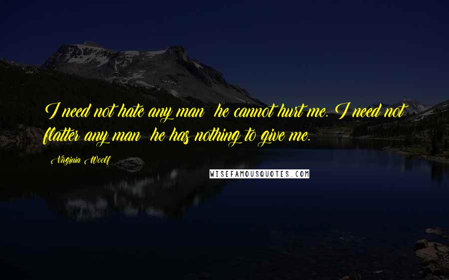 Virginia Woolf Quotes: I need not hate any man; he cannot hurt me. I need not flatter any man; he has nothing to give me.