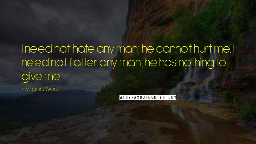 Virginia Woolf Quotes: I need not hate any man; he cannot hurt me. I need not flatter any man; he has nothing to give me.