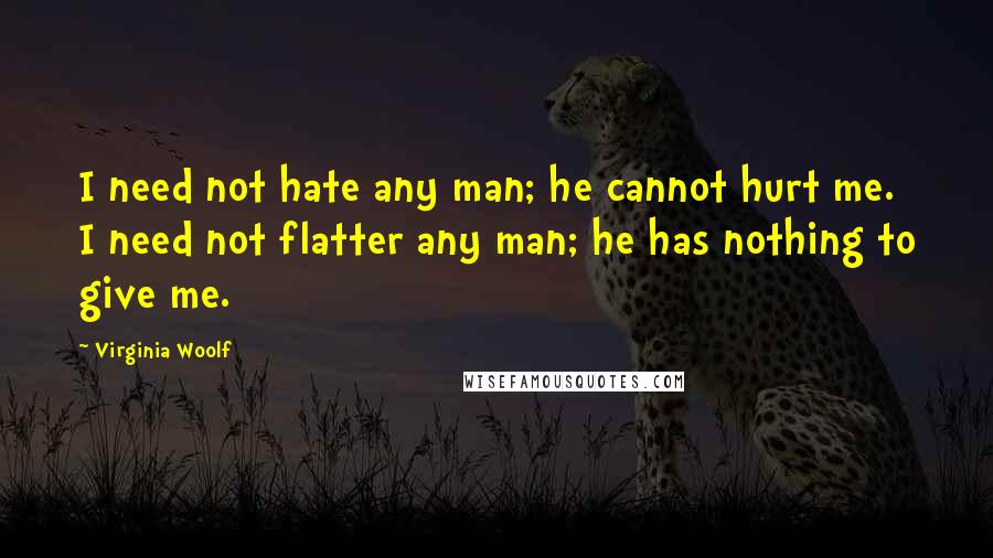 Virginia Woolf Quotes: I need not hate any man; he cannot hurt me. I need not flatter any man; he has nothing to give me.