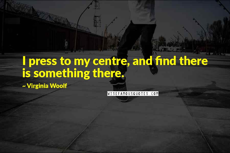 Virginia Woolf Quotes: I press to my centre, and find there is something there.