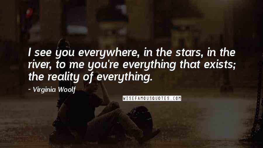 Virginia Woolf Quotes: I see you everywhere, in the stars, in the river, to me you're everything that exists; the reality of everything.