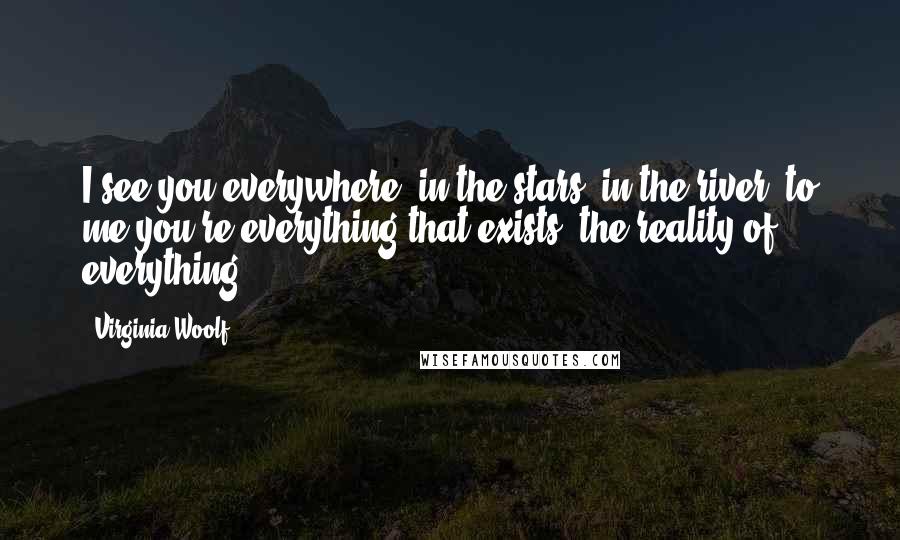 Virginia Woolf Quotes: I see you everywhere, in the stars, in the river, to me you're everything that exists; the reality of everything.