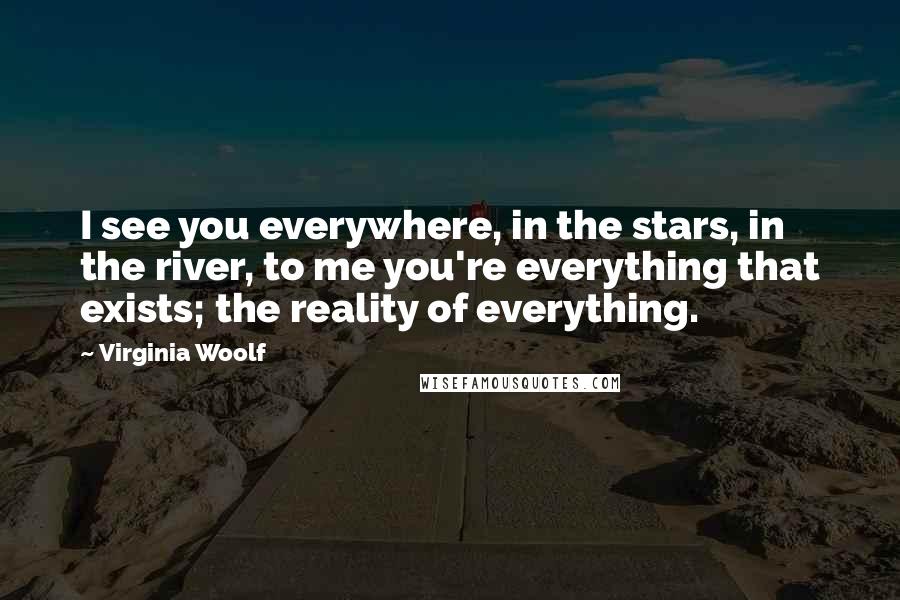 Virginia Woolf Quotes: I see you everywhere, in the stars, in the river, to me you're everything that exists; the reality of everything.