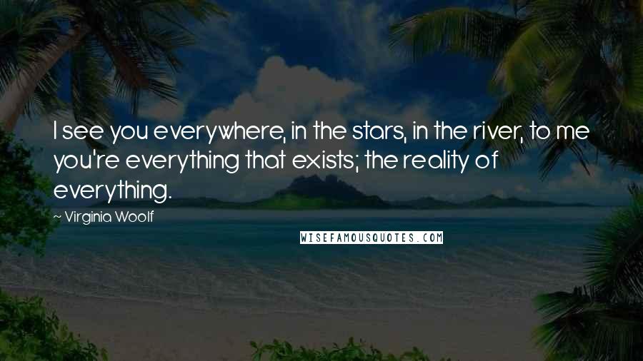 Virginia Woolf Quotes: I see you everywhere, in the stars, in the river, to me you're everything that exists; the reality of everything.