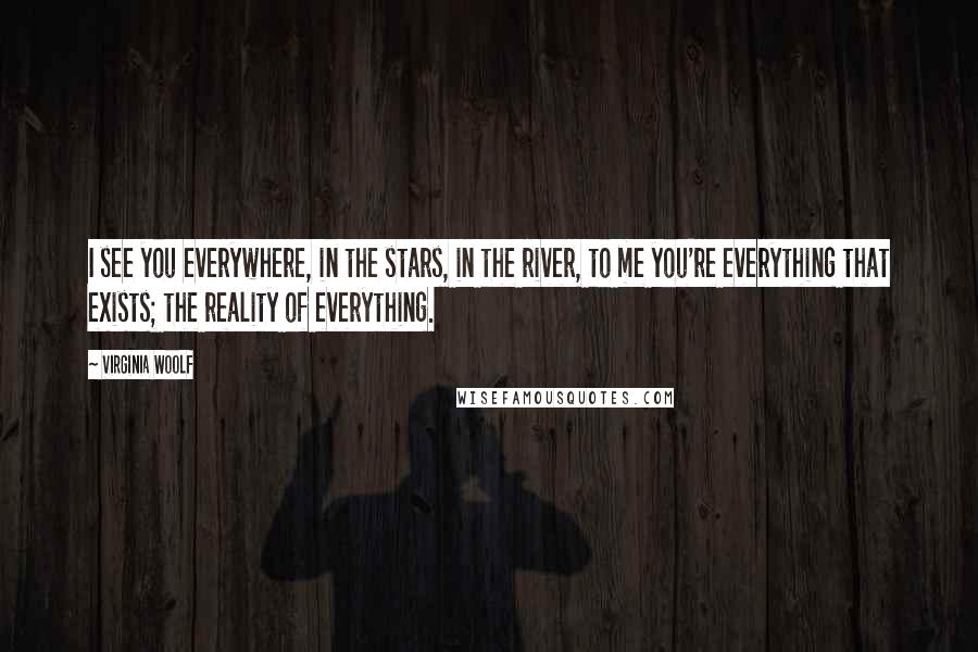 Virginia Woolf Quotes: I see you everywhere, in the stars, in the river, to me you're everything that exists; the reality of everything.