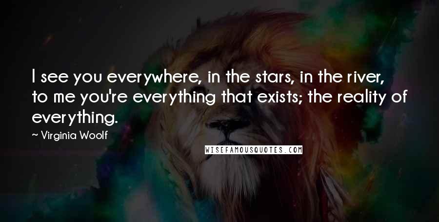 Virginia Woolf Quotes: I see you everywhere, in the stars, in the river, to me you're everything that exists; the reality of everything.