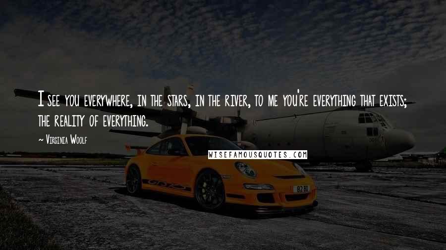 Virginia Woolf Quotes: I see you everywhere, in the stars, in the river, to me you're everything that exists; the reality of everything.