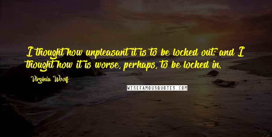 Virginia Woolf Quotes: I thought how unpleasant it is to be locked out; and I thought how it is worse, perhaps, to be locked in.