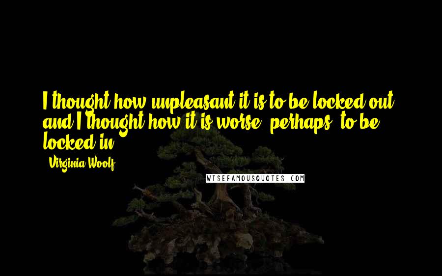 Virginia Woolf Quotes: I thought how unpleasant it is to be locked out; and I thought how it is worse, perhaps, to be locked in.