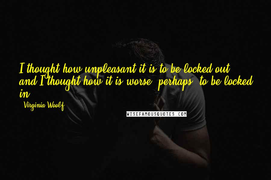 Virginia Woolf Quotes: I thought how unpleasant it is to be locked out; and I thought how it is worse, perhaps, to be locked in.