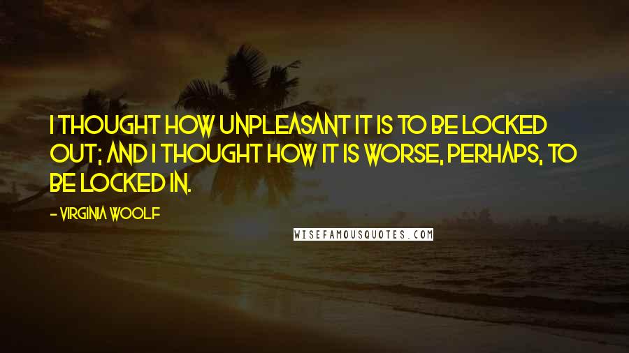 Virginia Woolf Quotes: I thought how unpleasant it is to be locked out; and I thought how it is worse, perhaps, to be locked in.