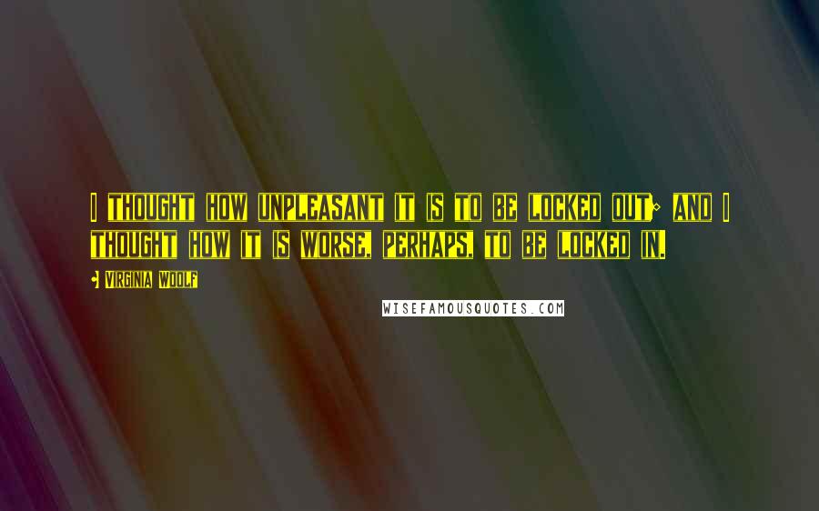 Virginia Woolf Quotes: I thought how unpleasant it is to be locked out; and I thought how it is worse, perhaps, to be locked in.