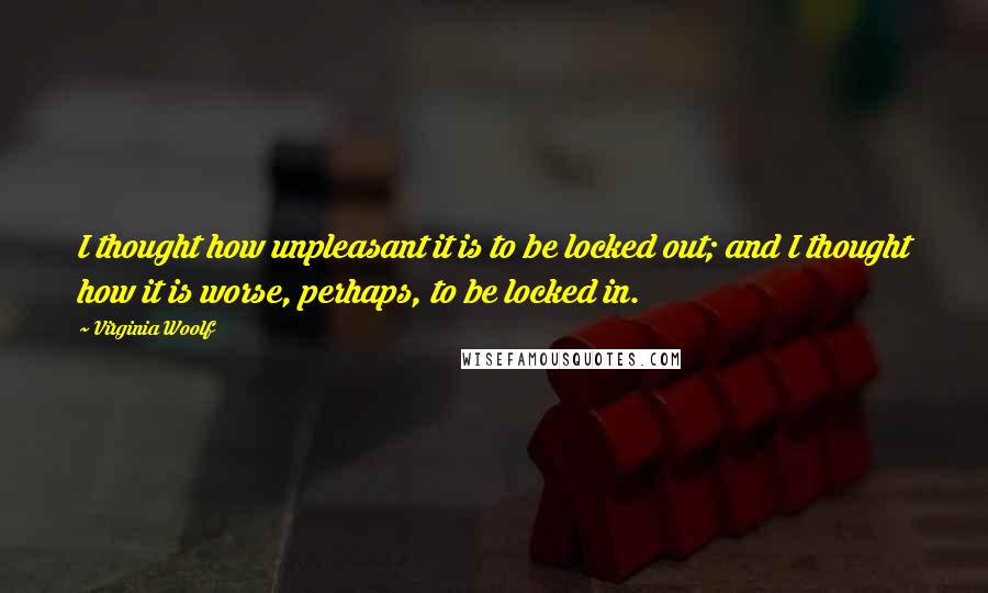 Virginia Woolf Quotes: I thought how unpleasant it is to be locked out; and I thought how it is worse, perhaps, to be locked in.