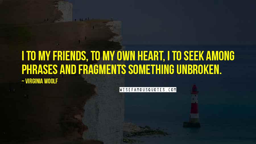 Virginia Woolf Quotes: I to my friends, to my own heart, I to seek among phrases and fragments something unbroken.