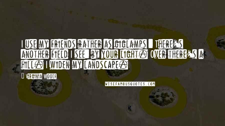 Virginia Woolf Quotes: I use my friends rather as giglamps : There's another field I see: by your light. Over there's a hill. I widen my landscape.