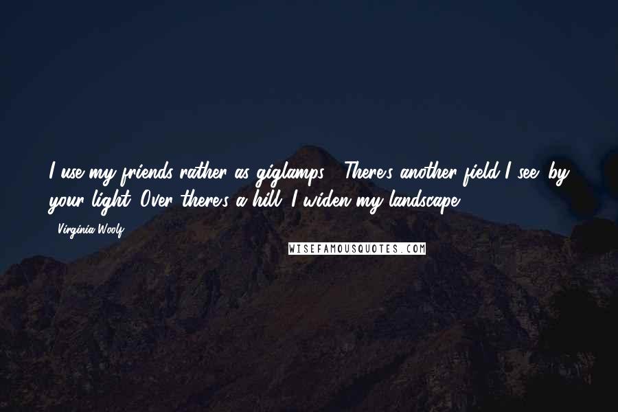 Virginia Woolf Quotes: I use my friends rather as giglamps : There's another field I see: by your light. Over there's a hill. I widen my landscape.