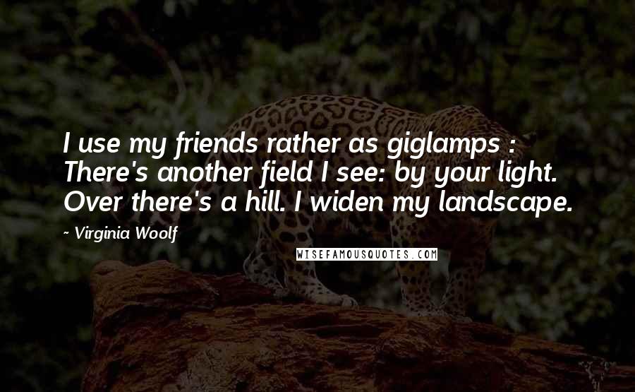 Virginia Woolf Quotes: I use my friends rather as giglamps : There's another field I see: by your light. Over there's a hill. I widen my landscape.