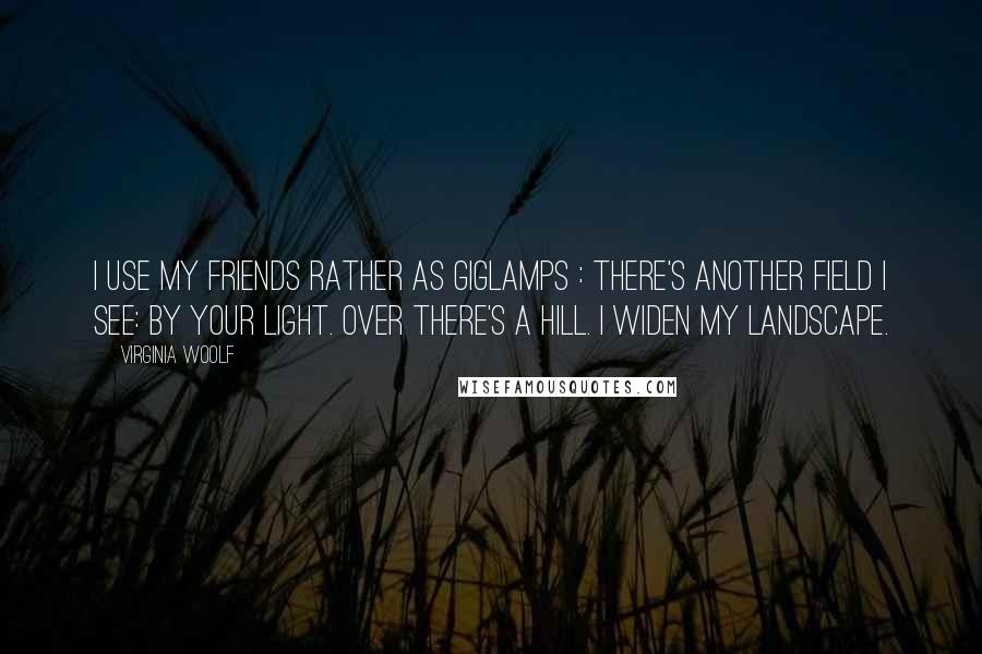 Virginia Woolf Quotes: I use my friends rather as giglamps : There's another field I see: by your light. Over there's a hill. I widen my landscape.