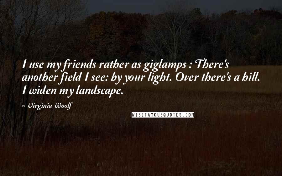 Virginia Woolf Quotes: I use my friends rather as giglamps : There's another field I see: by your light. Over there's a hill. I widen my landscape.