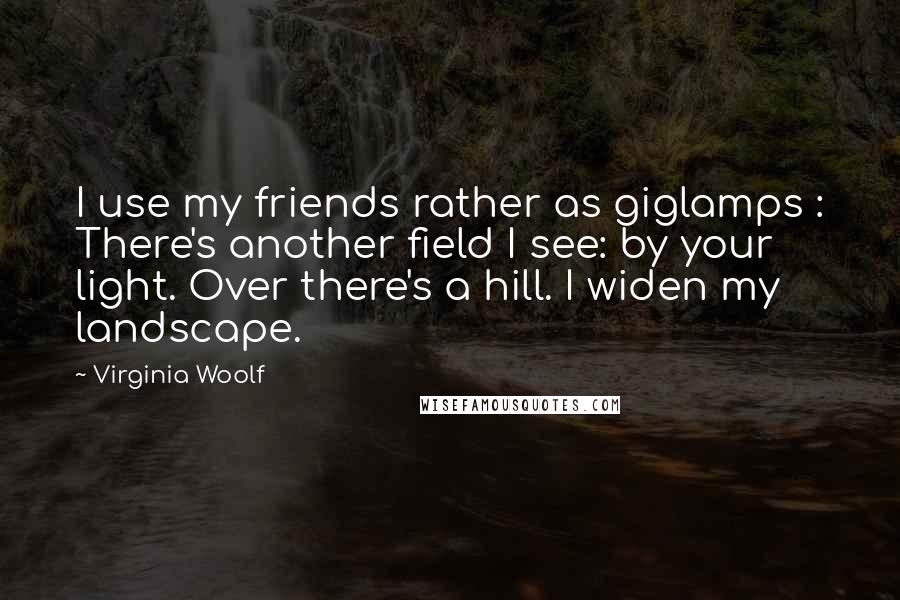 Virginia Woolf Quotes: I use my friends rather as giglamps : There's another field I see: by your light. Over there's a hill. I widen my landscape.