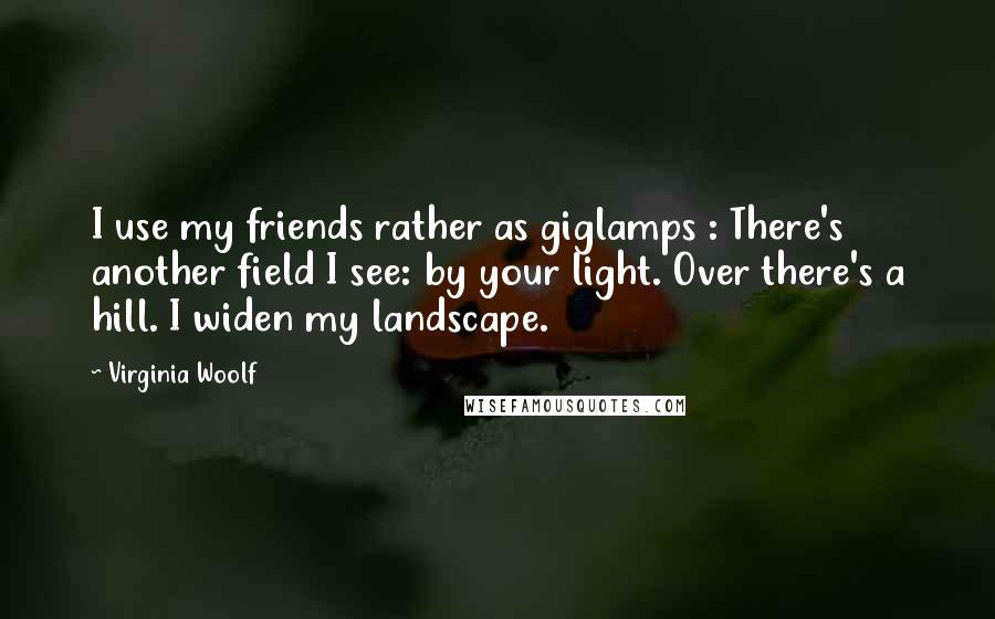Virginia Woolf Quotes: I use my friends rather as giglamps : There's another field I see: by your light. Over there's a hill. I widen my landscape.