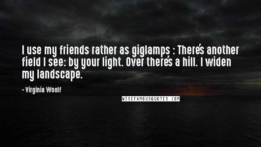 Virginia Woolf Quotes: I use my friends rather as giglamps : There's another field I see: by your light. Over there's a hill. I widen my landscape.