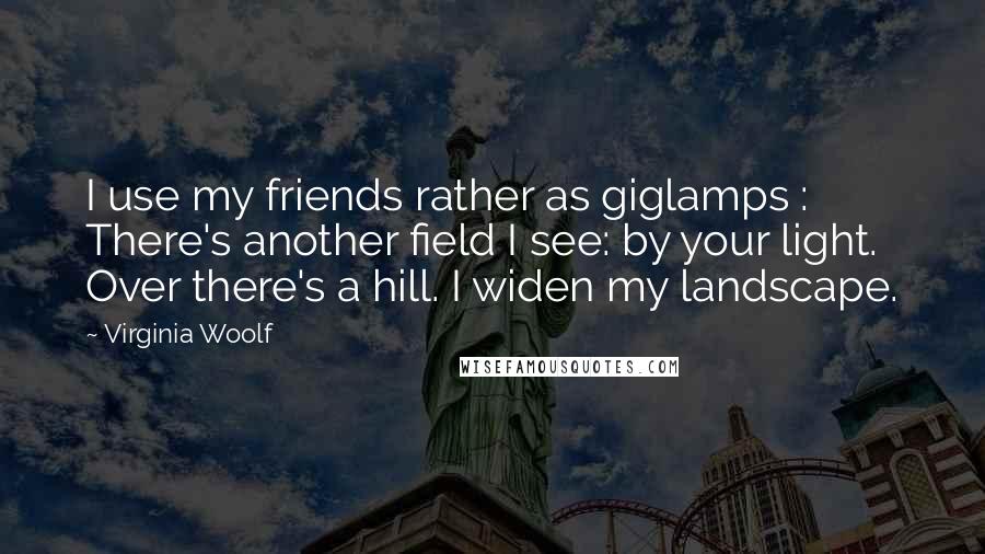 Virginia Woolf Quotes: I use my friends rather as giglamps : There's another field I see: by your light. Over there's a hill. I widen my landscape.