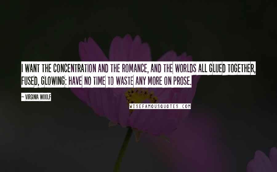 Virginia Woolf Quotes: I want the concentration and the romance, and the worlds all glued together, fused, glowing: have no time to waste any more on prose.