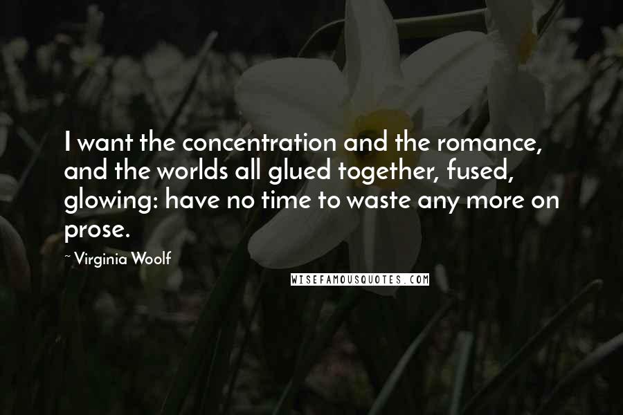 Virginia Woolf Quotes: I want the concentration and the romance, and the worlds all glued together, fused, glowing: have no time to waste any more on prose.