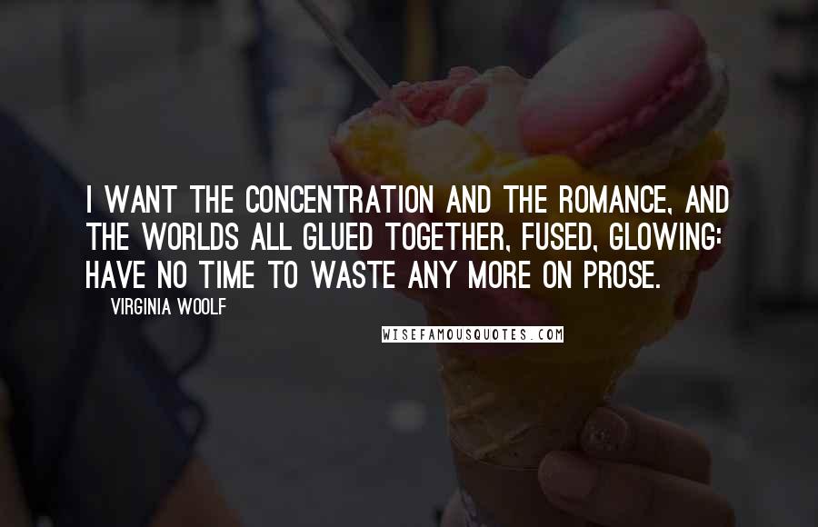 Virginia Woolf Quotes: I want the concentration and the romance, and the worlds all glued together, fused, glowing: have no time to waste any more on prose.