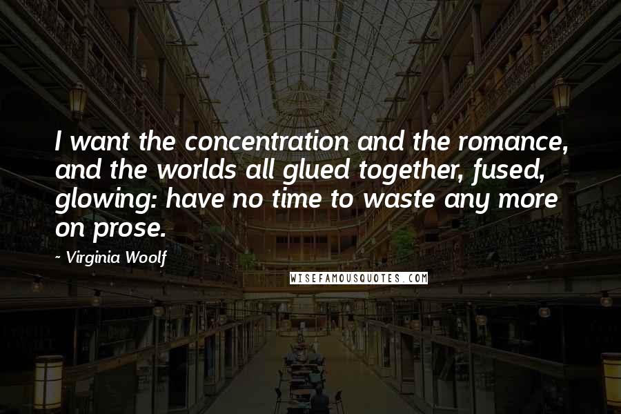 Virginia Woolf Quotes: I want the concentration and the romance, and the worlds all glued together, fused, glowing: have no time to waste any more on prose.