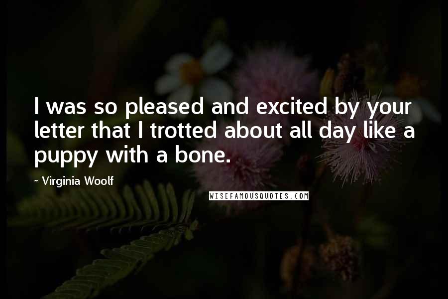 Virginia Woolf Quotes: I was so pleased and excited by your letter that I trotted about all day like a puppy with a bone.