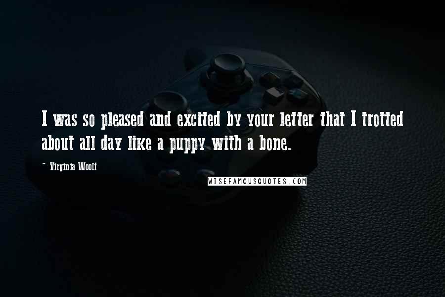 Virginia Woolf Quotes: I was so pleased and excited by your letter that I trotted about all day like a puppy with a bone.