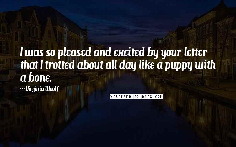 Virginia Woolf Quotes: I was so pleased and excited by your letter that I trotted about all day like a puppy with a bone.