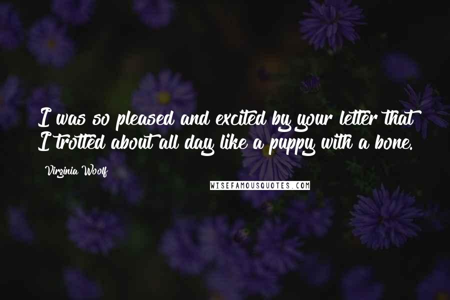 Virginia Woolf Quotes: I was so pleased and excited by your letter that I trotted about all day like a puppy with a bone.