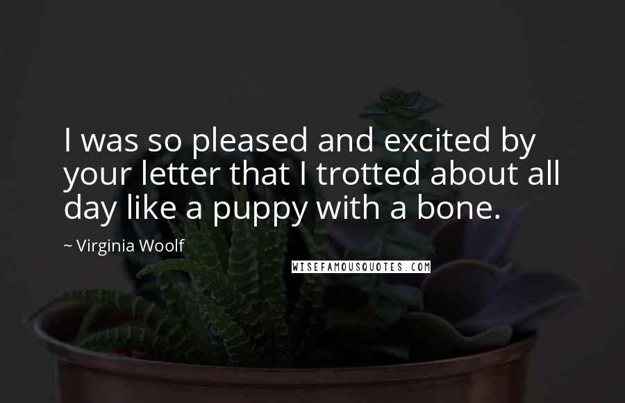 Virginia Woolf Quotes: I was so pleased and excited by your letter that I trotted about all day like a puppy with a bone.