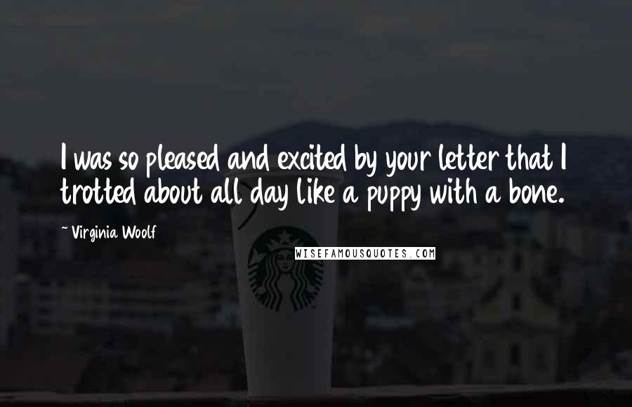 Virginia Woolf Quotes: I was so pleased and excited by your letter that I trotted about all day like a puppy with a bone.