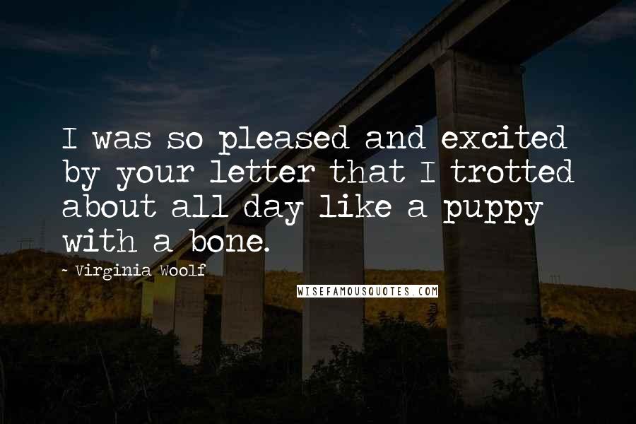 Virginia Woolf Quotes: I was so pleased and excited by your letter that I trotted about all day like a puppy with a bone.