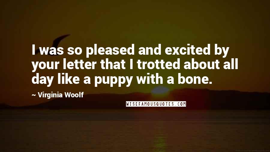 Virginia Woolf Quotes: I was so pleased and excited by your letter that I trotted about all day like a puppy with a bone.