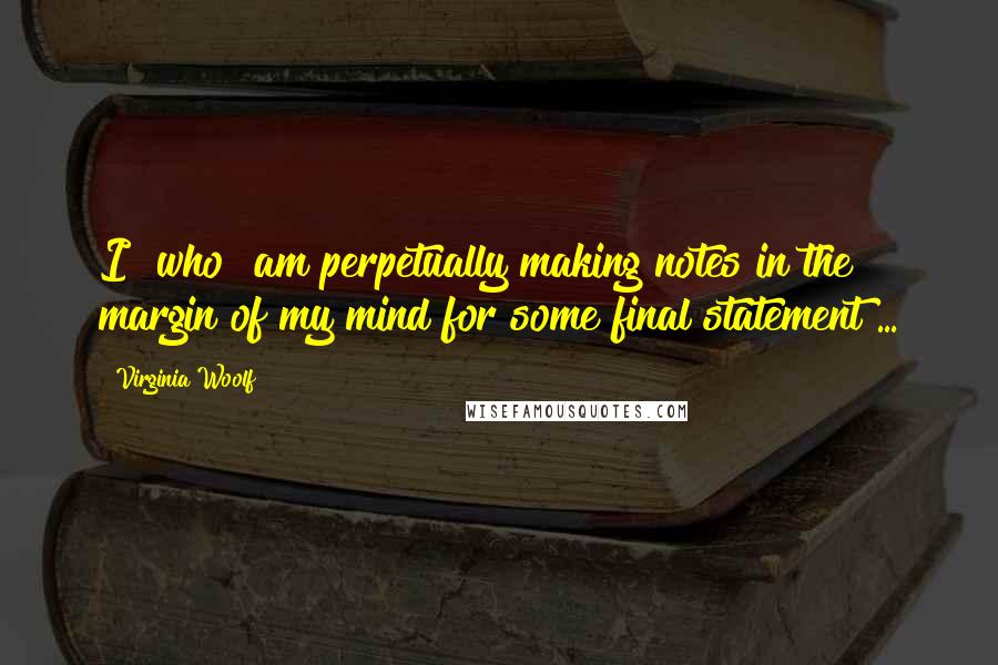 Virginia Woolf Quotes: I [who] am perpetually making notes in the margin of my mind for some final statement ...