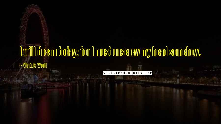 Virginia Woolf Quotes: I will dream today; for I must unscrew my head somehow.